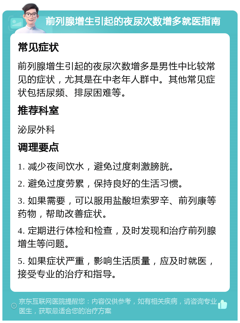 前列腺增生引起的夜尿次数增多就医指南 常见症状 前列腺增生引起的夜尿次数增多是男性中比较常见的症状，尤其是在中老年人群中。其他常见症状包括尿频、排尿困难等。 推荐科室 泌尿外科 调理要点 1. 减少夜间饮水，避免过度刺激膀胱。 2. 避免过度劳累，保持良好的生活习惯。 3. 如果需要，可以服用盐酸坦索罗辛、前列康等药物，帮助改善症状。 4. 定期进行体检和检查，及时发现和治疗前列腺增生等问题。 5. 如果症状严重，影响生活质量，应及时就医，接受专业的治疗和指导。