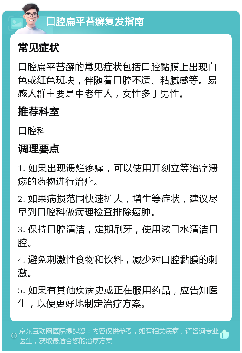 口腔扁平苔癣复发指南 常见症状 口腔扁平苔癣的常见症状包括口腔黏膜上出现白色或红色斑块，伴随着口腔不适、粘腻感等。易感人群主要是中老年人，女性多于男性。 推荐科室 口腔科 调理要点 1. 如果出现溃烂疼痛，可以使用开刻立等治疗溃疡的药物进行治疗。 2. 如果病损范围快速扩大，增生等症状，建议尽早到口腔科做病理检查排除癌肿。 3. 保持口腔清洁，定期刷牙，使用漱口水清洁口腔。 4. 避免刺激性食物和饮料，减少对口腔黏膜的刺激。 5. 如果有其他疾病史或正在服用药品，应告知医生，以便更好地制定治疗方案。