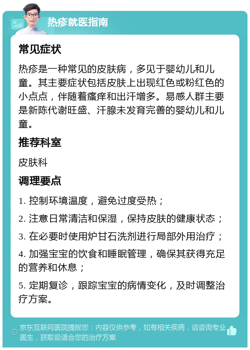 热疹就医指南 常见症状 热疹是一种常见的皮肤病，多见于婴幼儿和儿童。其主要症状包括皮肤上出现红色或粉红色的小点点，伴随着瘙痒和出汗增多。易感人群主要是新陈代谢旺盛、汗腺未发育完善的婴幼儿和儿童。 推荐科室 皮肤科 调理要点 1. 控制环境温度，避免过度受热； 2. 注意日常清洁和保湿，保持皮肤的健康状态； 3. 在必要时使用炉甘石洗剂进行局部外用治疗； 4. 加强宝宝的饮食和睡眠管理，确保其获得充足的营养和休息； 5. 定期复诊，跟踪宝宝的病情变化，及时调整治疗方案。