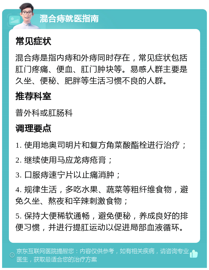 混合痔就医指南 常见症状 混合痔是指内痔和外痔同时存在，常见症状包括肛门疼痛、便血、肛门肿块等。易感人群主要是久坐、便秘、肥胖等生活习惯不良的人群。 推荐科室 普外科或肛肠科 调理要点 1. 使用地奥司明片和复方角菜酸酯栓进行治疗； 2. 继续使用马应龙痔疮膏； 3. 口服痔速宁片以止痛消肿； 4. 规律生活，多吃水果、蔬菜等粗纤维食物，避免久坐、熬夜和辛辣刺激食物； 5. 保持大便稀软通畅，避免便秘，养成良好的排便习惯，并进行提肛运动以促进局部血液循环。