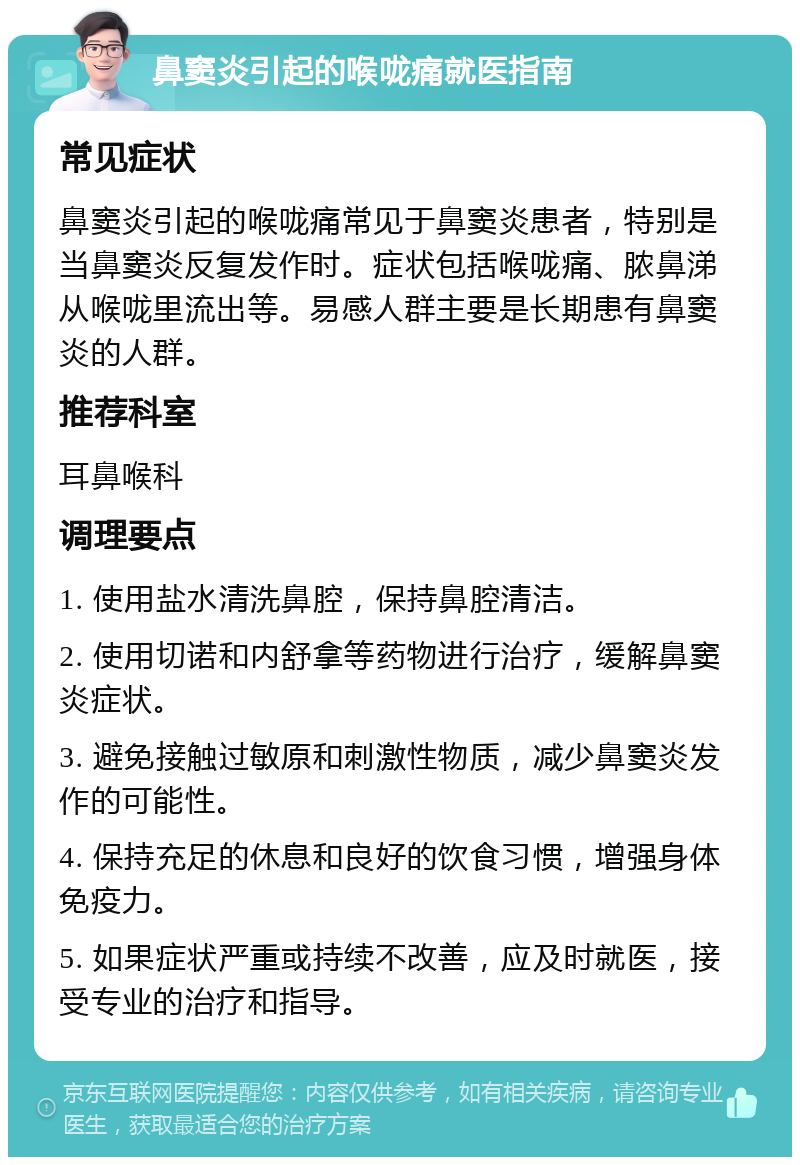 鼻窦炎引起的喉咙痛就医指南 常见症状 鼻窦炎引起的喉咙痛常见于鼻窦炎患者，特别是当鼻窦炎反复发作时。症状包括喉咙痛、脓鼻涕从喉咙里流出等。易感人群主要是长期患有鼻窦炎的人群。 推荐科室 耳鼻喉科 调理要点 1. 使用盐水清洗鼻腔，保持鼻腔清洁。 2. 使用切诺和内舒拿等药物进行治疗，缓解鼻窦炎症状。 3. 避免接触过敏原和刺激性物质，减少鼻窦炎发作的可能性。 4. 保持充足的休息和良好的饮食习惯，增强身体免疫力。 5. 如果症状严重或持续不改善，应及时就医，接受专业的治疗和指导。