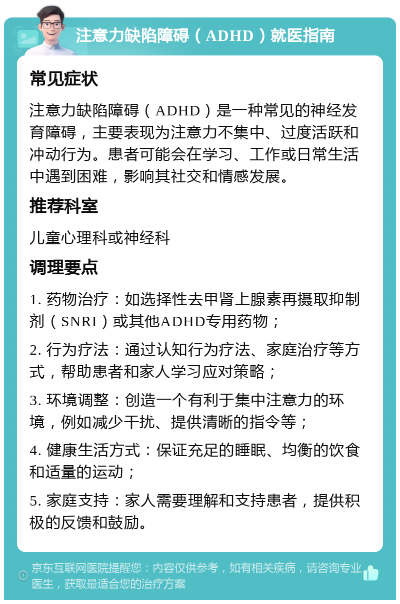 注意力缺陷障碍（ADHD）就医指南 常见症状 注意力缺陷障碍（ADHD）是一种常见的神经发育障碍，主要表现为注意力不集中、过度活跃和冲动行为。患者可能会在学习、工作或日常生活中遇到困难，影响其社交和情感发展。 推荐科室 儿童心理科或神经科 调理要点 1. 药物治疗：如选择性去甲肾上腺素再摄取抑制剂（SNRI）或其他ADHD专用药物； 2. 行为疗法：通过认知行为疗法、家庭治疗等方式，帮助患者和家人学习应对策略； 3. 环境调整：创造一个有利于集中注意力的环境，例如减少干扰、提供清晰的指令等； 4. 健康生活方式：保证充足的睡眠、均衡的饮食和适量的运动； 5. 家庭支持：家人需要理解和支持患者，提供积极的反馈和鼓励。