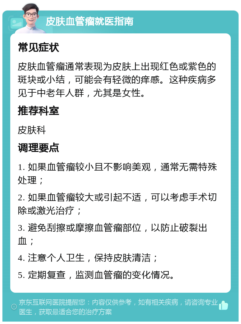 皮肤血管瘤就医指南 常见症状 皮肤血管瘤通常表现为皮肤上出现红色或紫色的斑块或小结，可能会有轻微的痒感。这种疾病多见于中老年人群，尤其是女性。 推荐科室 皮肤科 调理要点 1. 如果血管瘤较小且不影响美观，通常无需特殊处理； 2. 如果血管瘤较大或引起不适，可以考虑手术切除或激光治疗； 3. 避免刮擦或摩擦血管瘤部位，以防止破裂出血； 4. 注意个人卫生，保持皮肤清洁； 5. 定期复查，监测血管瘤的变化情况。