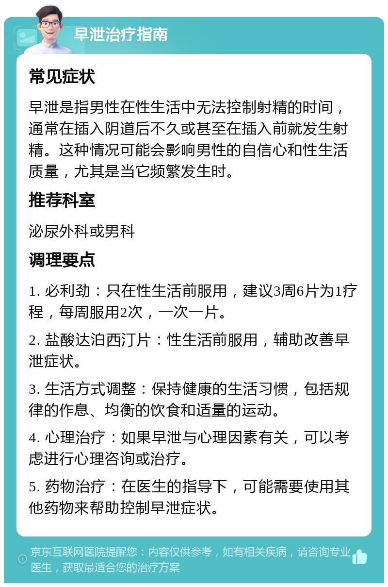 早泄治疗指南 常见症状 早泄是指男性在性生活中无法控制射精的时间，通常在插入阴道后不久或甚至在插入前就发生射精。这种情况可能会影响男性的自信心和性生活质量，尤其是当它频繁发生时。 推荐科室 泌尿外科或男科 调理要点 1. 必利劲：只在性生活前服用，建议3周6片为1疗程，每周服用2次，一次一片。 2. 盐酸达泊西汀片：性生活前服用，辅助改善早泄症状。 3. 生活方式调整：保持健康的生活习惯，包括规律的作息、均衡的饮食和适量的运动。 4. 心理治疗：如果早泄与心理因素有关，可以考虑进行心理咨询或治疗。 5. 药物治疗：在医生的指导下，可能需要使用其他药物来帮助控制早泄症状。