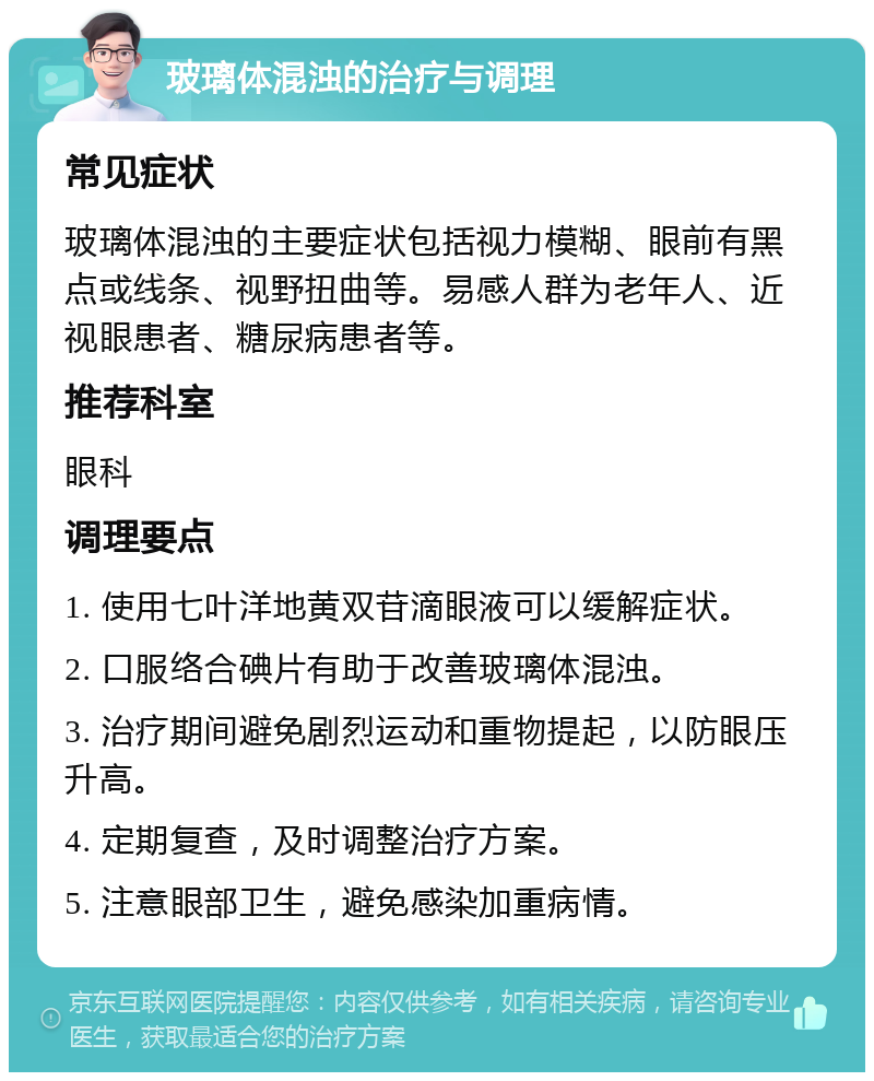 玻璃体混浊的治疗与调理 常见症状 玻璃体混浊的主要症状包括视力模糊、眼前有黑点或线条、视野扭曲等。易感人群为老年人、近视眼患者、糖尿病患者等。 推荐科室 眼科 调理要点 1. 使用七叶洋地黄双苷滴眼液可以缓解症状。 2. 口服络合碘片有助于改善玻璃体混浊。 3. 治疗期间避免剧烈运动和重物提起，以防眼压升高。 4. 定期复查，及时调整治疗方案。 5. 注意眼部卫生，避免感染加重病情。