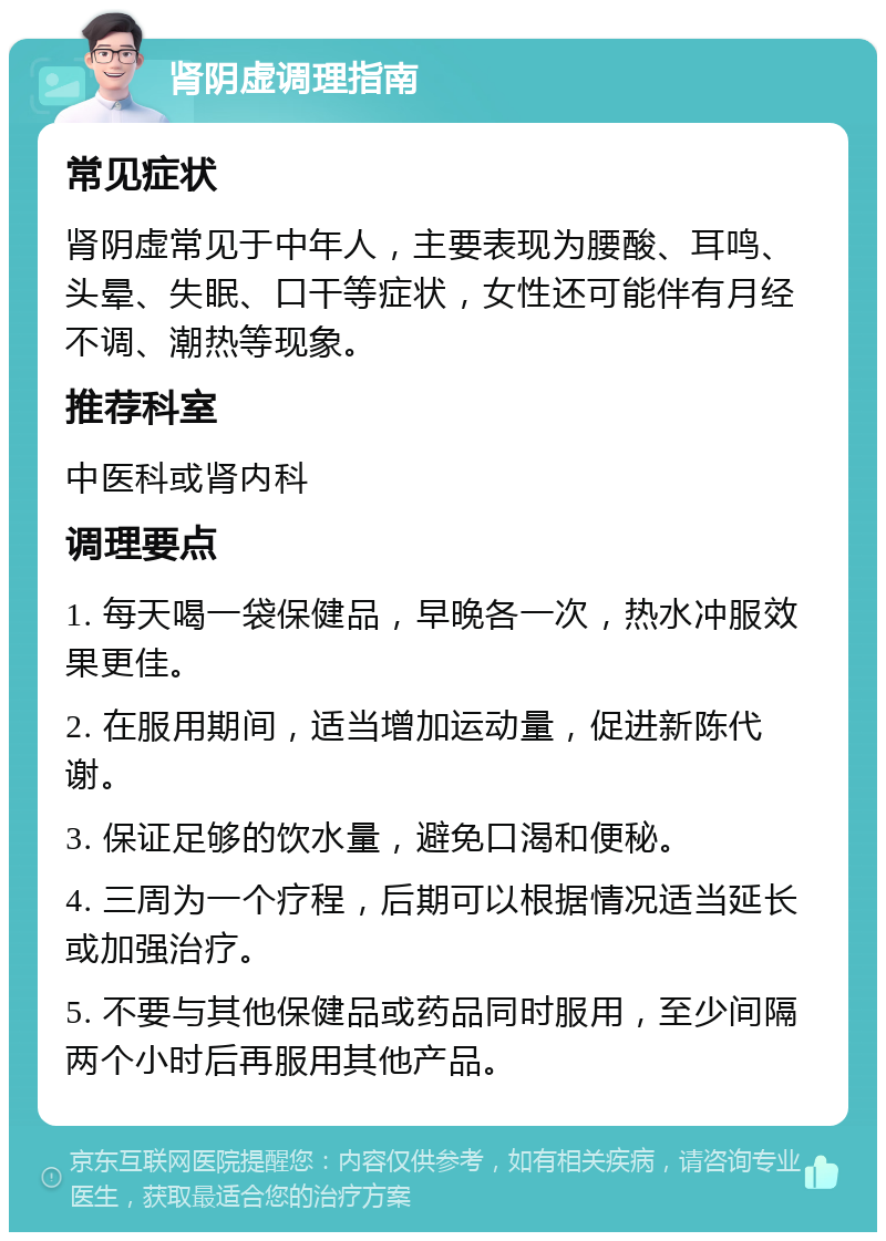 肾阴虚调理指南 常见症状 肾阴虚常见于中年人，主要表现为腰酸、耳鸣、头晕、失眠、口干等症状，女性还可能伴有月经不调、潮热等现象。 推荐科室 中医科或肾内科 调理要点 1. 每天喝一袋保健品，早晚各一次，热水冲服效果更佳。 2. 在服用期间，适当增加运动量，促进新陈代谢。 3. 保证足够的饮水量，避免口渴和便秘。 4. 三周为一个疗程，后期可以根据情况适当延长或加强治疗。 5. 不要与其他保健品或药品同时服用，至少间隔两个小时后再服用其他产品。