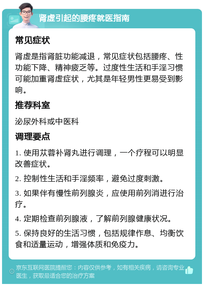 肾虚引起的腰疼就医指南 常见症状 肾虚是指肾脏功能减退，常见症状包括腰疼、性功能下降、精神疲乏等。过度性生活和手淫习惯可能加重肾虚症状，尤其是年轻男性更易受到影响。 推荐科室 泌尿外科或中医科 调理要点 1. 使用苁蓉补肾丸进行调理，一个疗程可以明显改善症状。 2. 控制性生活和手淫频率，避免过度刺激。 3. 如果伴有慢性前列腺炎，应使用前列消进行治疗。 4. 定期检查前列腺液，了解前列腺健康状况。 5. 保持良好的生活习惯，包括规律作息、均衡饮食和适量运动，增强体质和免疫力。