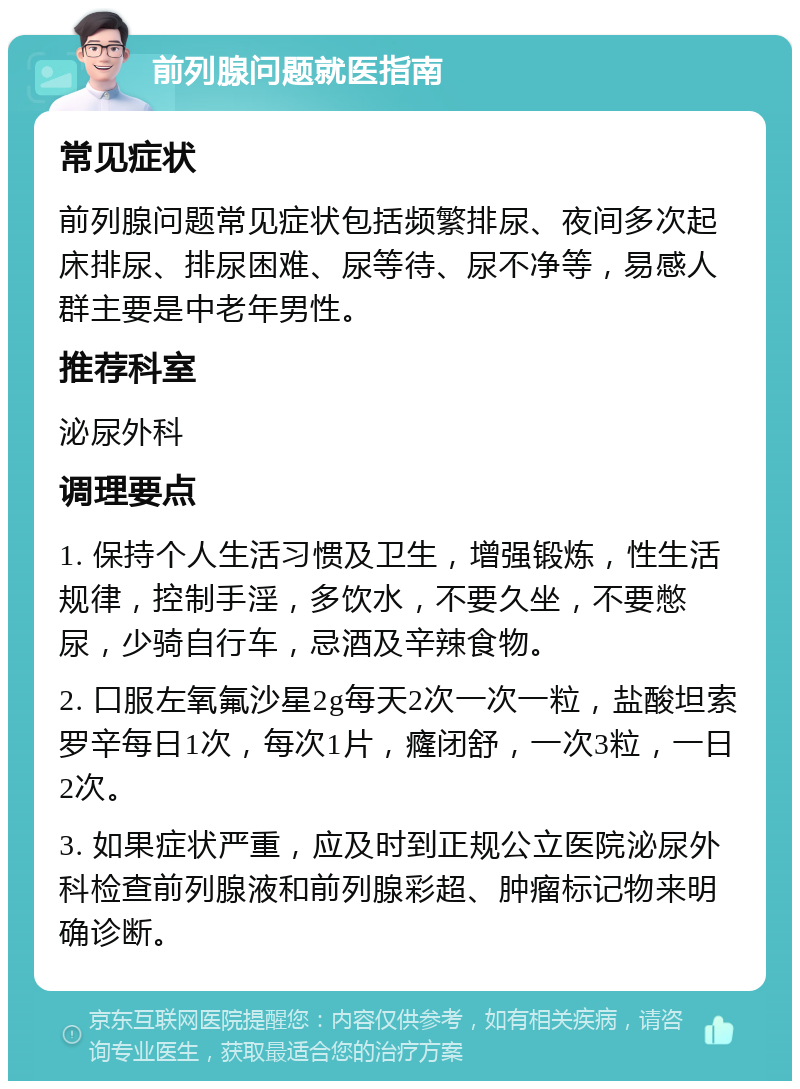 前列腺问题就医指南 常见症状 前列腺问题常见症状包括频繁排尿、夜间多次起床排尿、排尿困难、尿等待、尿不净等，易感人群主要是中老年男性。 推荐科室 泌尿外科 调理要点 1. 保持个人生活习惯及卫生，增强锻炼，性生活规律，控制手淫，多饮水，不要久坐，不要憋尿，少骑自行车，忌酒及辛辣食物。 2. 口服左氧氟沙星2g每天2次一次一粒，盐酸坦索罗辛每日1次，每次1片，癃闭舒，一次3粒，一日2次。 3. 如果症状严重，应及时到正规公立医院泌尿外科检查前列腺液和前列腺彩超、肿瘤标记物来明确诊断。