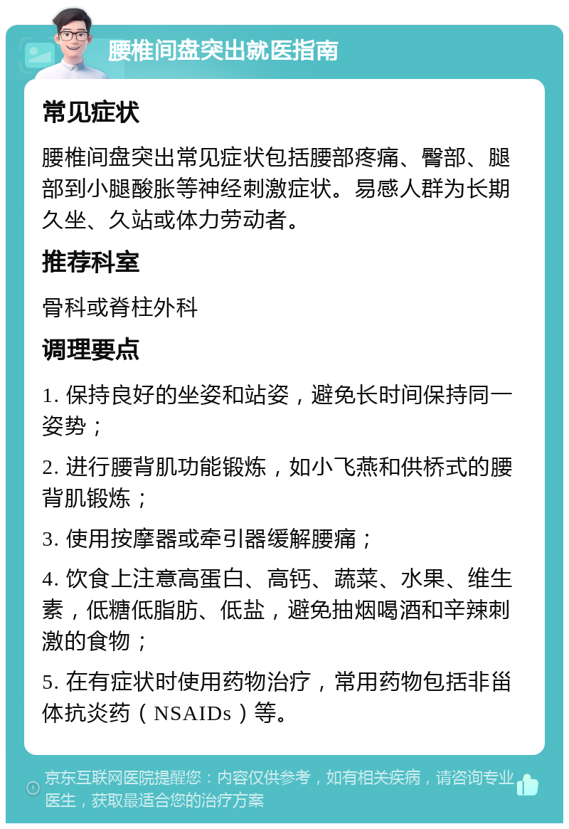 腰椎间盘突出就医指南 常见症状 腰椎间盘突出常见症状包括腰部疼痛、臀部、腿部到小腿酸胀等神经刺激症状。易感人群为长期久坐、久站或体力劳动者。 推荐科室 骨科或脊柱外科 调理要点 1. 保持良好的坐姿和站姿，避免长时间保持同一姿势； 2. 进行腰背肌功能锻炼，如小飞燕和供桥式的腰背肌锻炼； 3. 使用按摩器或牵引器缓解腰痛； 4. 饮食上注意高蛋白、高钙、蔬菜、水果、维生素，低糖低脂肪、低盐，避免抽烟喝酒和辛辣刺激的食物； 5. 在有症状时使用药物治疗，常用药物包括非甾体抗炎药（NSAIDs）等。