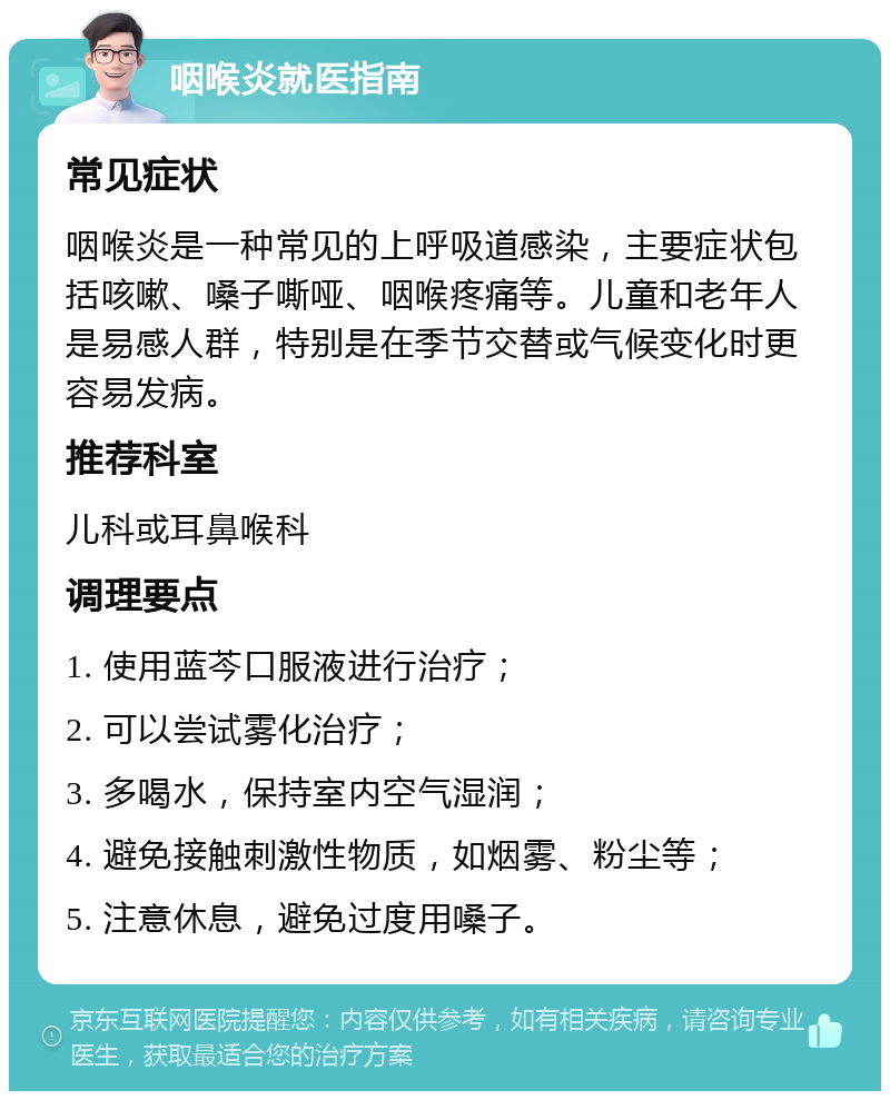 咽喉炎就医指南 常见症状 咽喉炎是一种常见的上呼吸道感染，主要症状包括咳嗽、嗓子嘶哑、咽喉疼痛等。儿童和老年人是易感人群，特别是在季节交替或气候变化时更容易发病。 推荐科室 儿科或耳鼻喉科 调理要点 1. 使用蓝芩口服液进行治疗； 2. 可以尝试雾化治疗； 3. 多喝水，保持室内空气湿润； 4. 避免接触刺激性物质，如烟雾、粉尘等； 5. 注意休息，避免过度用嗓子。