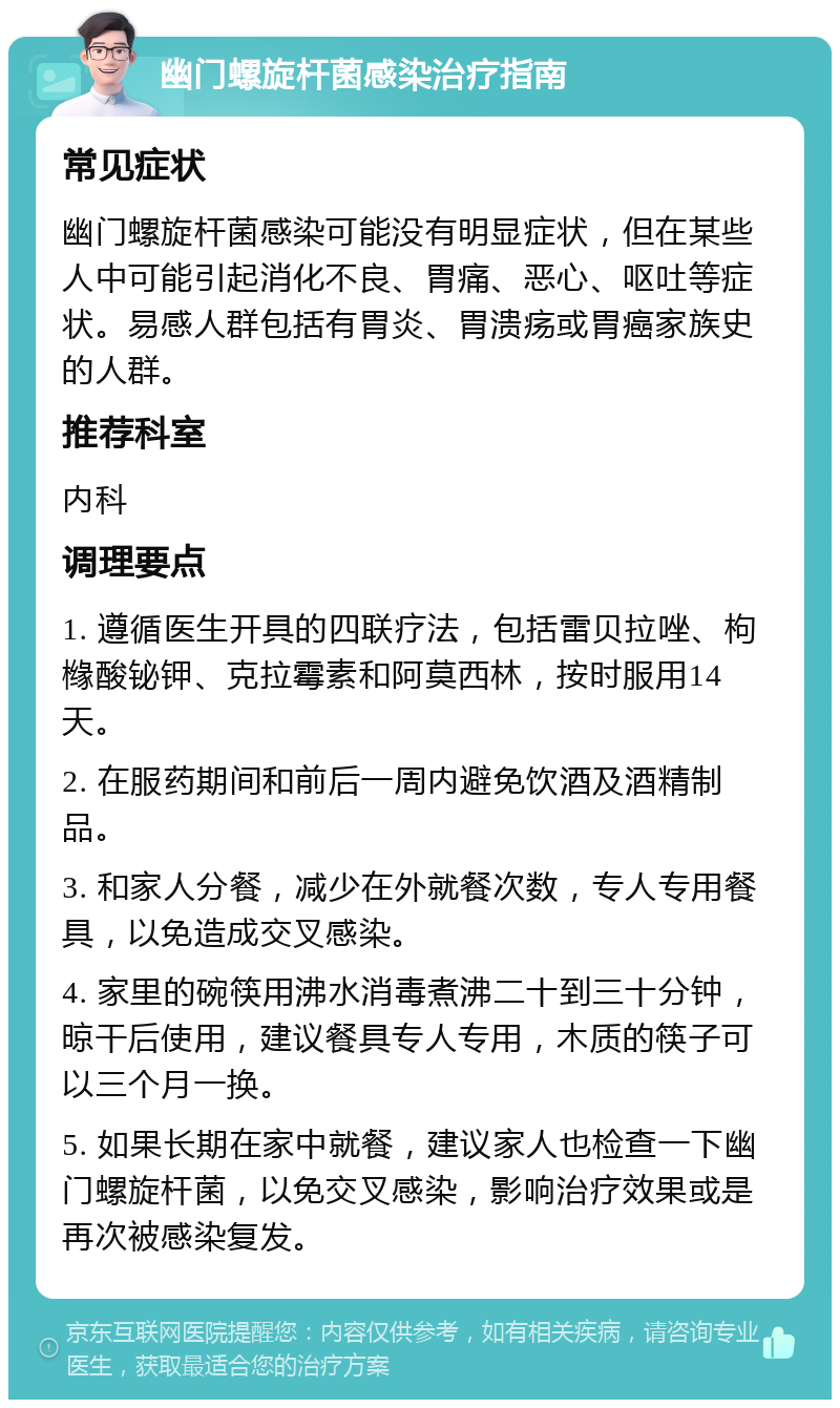 幽门螺旋杆菌感染治疗指南 常见症状 幽门螺旋杆菌感染可能没有明显症状，但在某些人中可能引起消化不良、胃痛、恶心、呕吐等症状。易感人群包括有胃炎、胃溃疡或胃癌家族史的人群。 推荐科室 内科 调理要点 1. 遵循医生开具的四联疗法，包括雷贝拉唑、枸橼酸铋钾、克拉霉素和阿莫西林，按时服用14天。 2. 在服药期间和前后一周内避免饮酒及酒精制品。 3. 和家人分餐，减少在外就餐次数，专人专用餐具，以免造成交叉感染。 4. 家里的碗筷用沸水消毒煮沸二十到三十分钟，晾干后使用，建议餐具专人专用，木质的筷子可以三个月一换。 5. 如果长期在家中就餐，建议家人也检查一下幽门螺旋杆菌，以免交叉感染，影响治疗效果或是再次被感染复发。