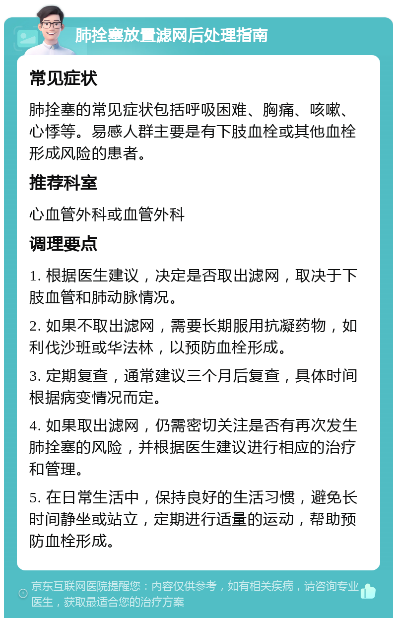 肺拴塞放置滤网后处理指南 常见症状 肺拴塞的常见症状包括呼吸困难、胸痛、咳嗽、心悸等。易感人群主要是有下肢血栓或其他血栓形成风险的患者。 推荐科室 心血管外科或血管外科 调理要点 1. 根据医生建议，决定是否取出滤网，取决于下肢血管和肺动脉情况。 2. 如果不取出滤网，需要长期服用抗凝药物，如利伐沙班或华法林，以预防血栓形成。 3. 定期复查，通常建议三个月后复查，具体时间根据病变情况而定。 4. 如果取出滤网，仍需密切关注是否有再次发生肺拴塞的风险，并根据医生建议进行相应的治疗和管理。 5. 在日常生活中，保持良好的生活习惯，避免长时间静坐或站立，定期进行适量的运动，帮助预防血栓形成。