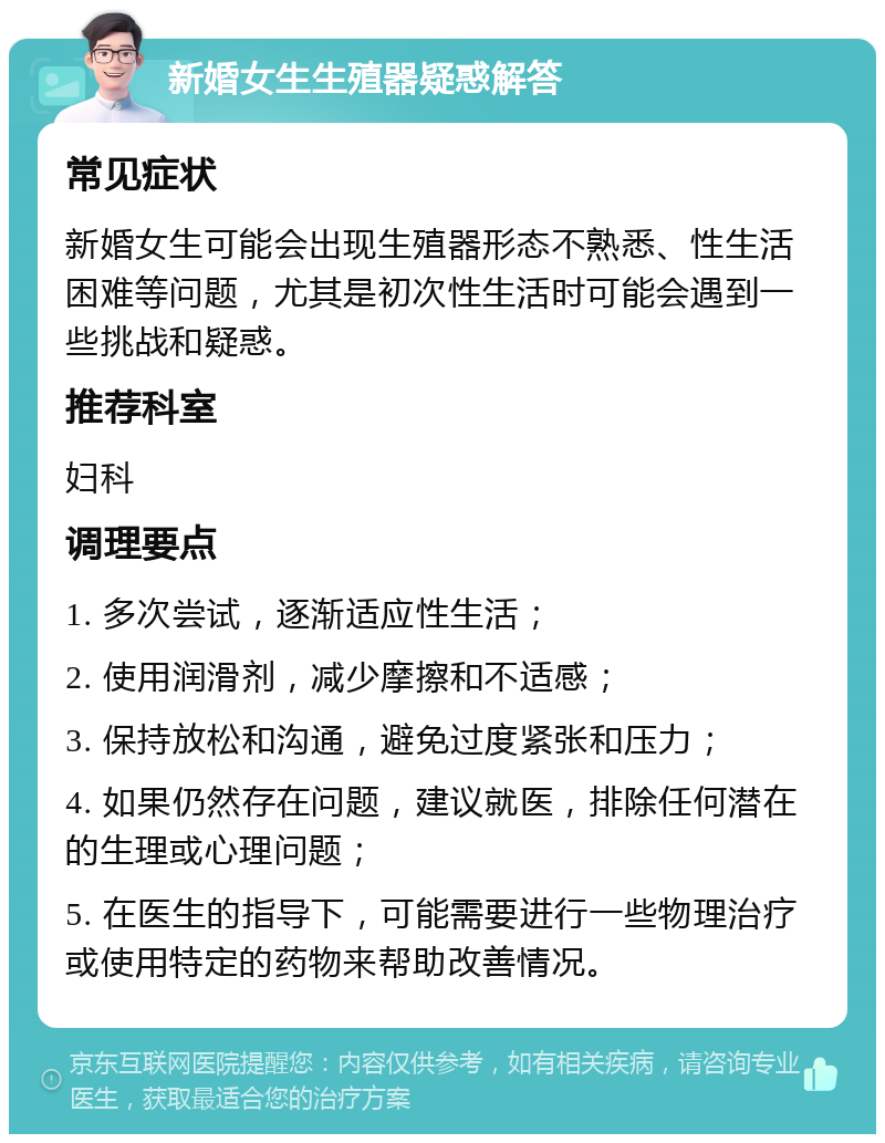 新婚女生生殖器疑惑解答 常见症状 新婚女生可能会出现生殖器形态不熟悉、性生活困难等问题，尤其是初次性生活时可能会遇到一些挑战和疑惑。 推荐科室 妇科 调理要点 1. 多次尝试，逐渐适应性生活； 2. 使用润滑剂，减少摩擦和不适感； 3. 保持放松和沟通，避免过度紧张和压力； 4. 如果仍然存在问题，建议就医，排除任何潜在的生理或心理问题； 5. 在医生的指导下，可能需要进行一些物理治疗或使用特定的药物来帮助改善情况。