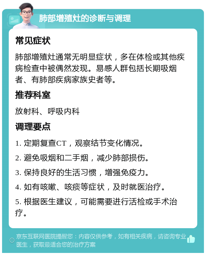 肺部增殖灶的诊断与调理 常见症状 肺部增殖灶通常无明显症状，多在体检或其他疾病检查中被偶然发现。易感人群包括长期吸烟者、有肺部疾病家族史者等。 推荐科室 放射科、呼吸内科 调理要点 1. 定期复查CT，观察结节变化情况。 2. 避免吸烟和二手烟，减少肺部损伤。 3. 保持良好的生活习惯，增强免疫力。 4. 如有咳嗽、咳痰等症状，及时就医治疗。 5. 根据医生建议，可能需要进行活检或手术治疗。