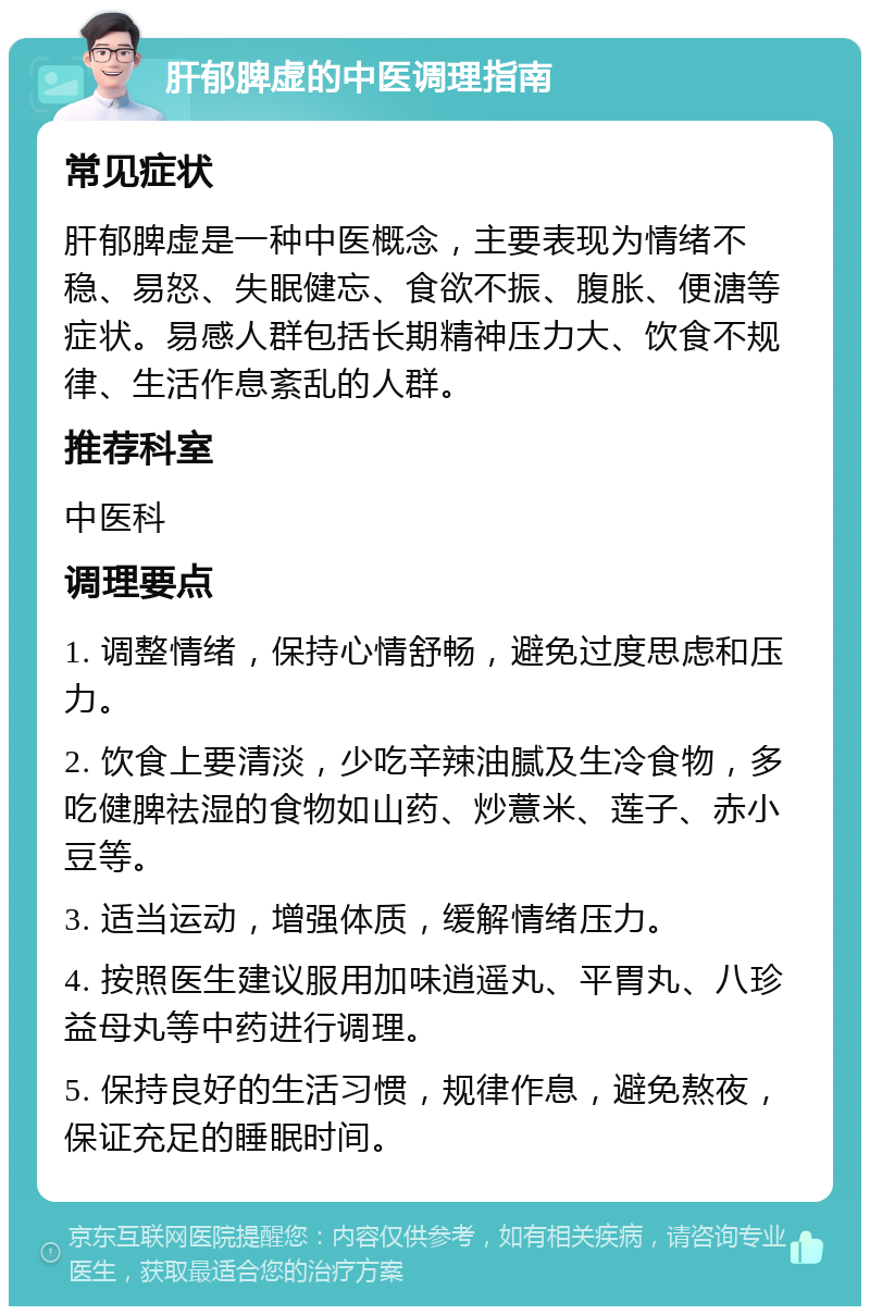 肝郁脾虚的中医调理指南 常见症状 肝郁脾虚是一种中医概念，主要表现为情绪不稳、易怒、失眠健忘、食欲不振、腹胀、便溏等症状。易感人群包括长期精神压力大、饮食不规律、生活作息紊乱的人群。 推荐科室 中医科 调理要点 1. 调整情绪，保持心情舒畅，避免过度思虑和压力。 2. 饮食上要清淡，少吃辛辣油腻及生冷食物，多吃健脾祛湿的食物如山药、炒薏米、莲子、赤小豆等。 3. 适当运动，增强体质，缓解情绪压力。 4. 按照医生建议服用加味逍遥丸、平胃丸、八珍益母丸等中药进行调理。 5. 保持良好的生活习惯，规律作息，避免熬夜，保证充足的睡眠时间。