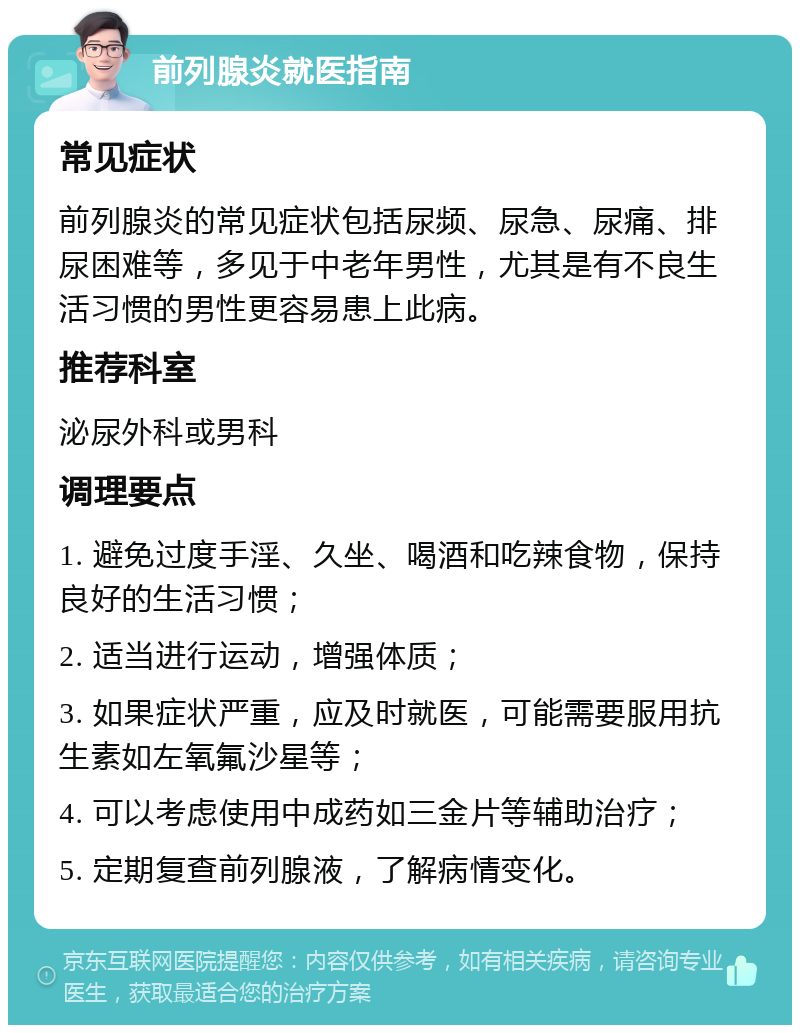 前列腺炎就医指南 常见症状 前列腺炎的常见症状包括尿频、尿急、尿痛、排尿困难等，多见于中老年男性，尤其是有不良生活习惯的男性更容易患上此病。 推荐科室 泌尿外科或男科 调理要点 1. 避免过度手淫、久坐、喝酒和吃辣食物，保持良好的生活习惯； 2. 适当进行运动，增强体质； 3. 如果症状严重，应及时就医，可能需要服用抗生素如左氧氟沙星等； 4. 可以考虑使用中成药如三金片等辅助治疗； 5. 定期复查前列腺液，了解病情变化。