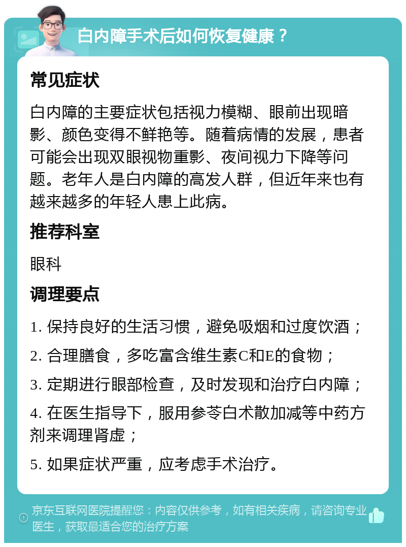 白内障手术后如何恢复健康？ 常见症状 白内障的主要症状包括视力模糊、眼前出现暗影、颜色变得不鲜艳等。随着病情的发展，患者可能会出现双眼视物重影、夜间视力下降等问题。老年人是白内障的高发人群，但近年来也有越来越多的年轻人患上此病。 推荐科室 眼科 调理要点 1. 保持良好的生活习惯，避免吸烟和过度饮酒； 2. 合理膳食，多吃富含维生素C和E的食物； 3. 定期进行眼部检查，及时发现和治疗白内障； 4. 在医生指导下，服用参苓白术散加减等中药方剂来调理肾虚； 5. 如果症状严重，应考虑手术治疗。