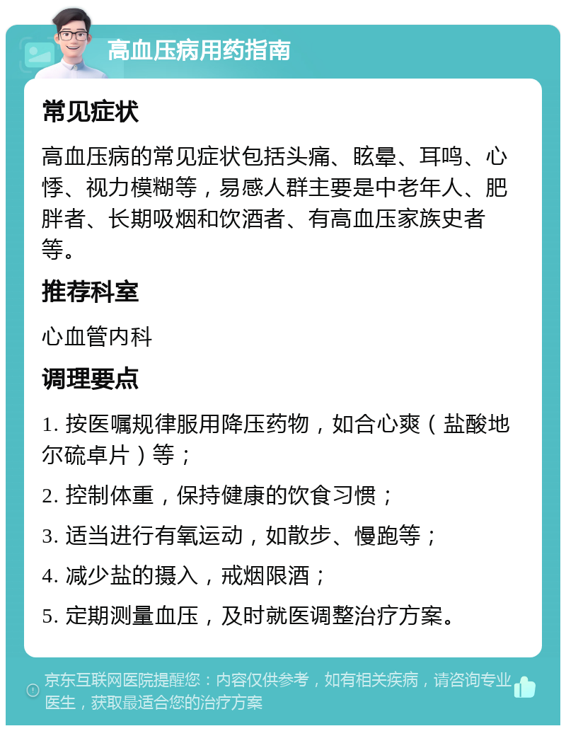 高血压病用药指南 常见症状 高血压病的常见症状包括头痛、眩晕、耳鸣、心悸、视力模糊等，易感人群主要是中老年人、肥胖者、长期吸烟和饮酒者、有高血压家族史者等。 推荐科室 心血管内科 调理要点 1. 按医嘱规律服用降压药物，如合心爽（盐酸地尔硫卓片）等； 2. 控制体重，保持健康的饮食习惯； 3. 适当进行有氧运动，如散步、慢跑等； 4. 减少盐的摄入，戒烟限酒； 5. 定期测量血压，及时就医调整治疗方案。