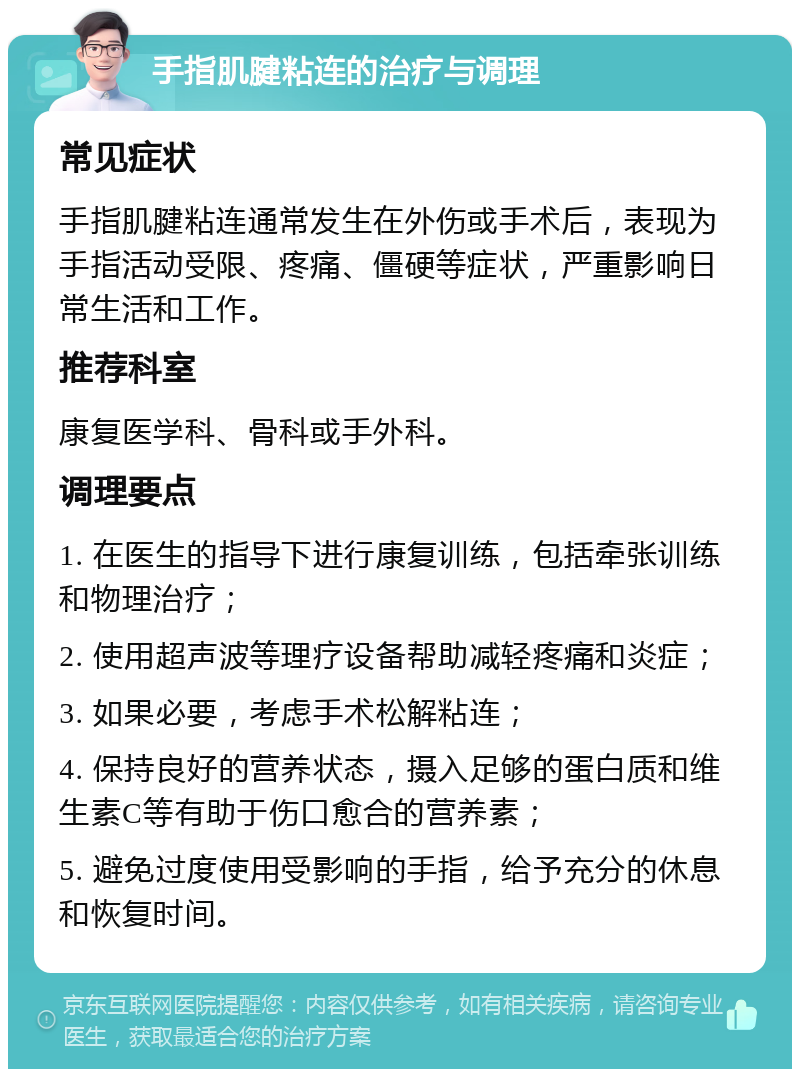 手指肌腱粘连的治疗与调理 常见症状 手指肌腱粘连通常发生在外伤或手术后，表现为手指活动受限、疼痛、僵硬等症状，严重影响日常生活和工作。 推荐科室 康复医学科、骨科或手外科。 调理要点 1. 在医生的指导下进行康复训练，包括牵张训练和物理治疗； 2. 使用超声波等理疗设备帮助减轻疼痛和炎症； 3. 如果必要，考虑手术松解粘连； 4. 保持良好的营养状态，摄入足够的蛋白质和维生素C等有助于伤口愈合的营养素； 5. 避免过度使用受影响的手指，给予充分的休息和恢复时间。