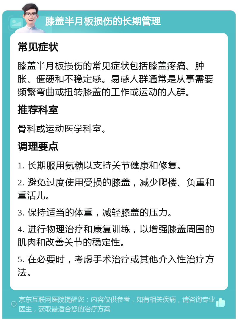 膝盖半月板损伤的长期管理 常见症状 膝盖半月板损伤的常见症状包括膝盖疼痛、肿胀、僵硬和不稳定感。易感人群通常是从事需要频繁弯曲或扭转膝盖的工作或运动的人群。 推荐科室 骨科或运动医学科室。 调理要点 1. 长期服用氨糖以支持关节健康和修复。 2. 避免过度使用受损的膝盖，减少爬楼、负重和重活儿。 3. 保持适当的体重，减轻膝盖的压力。 4. 进行物理治疗和康复训练，以增强膝盖周围的肌肉和改善关节的稳定性。 5. 在必要时，考虑手术治疗或其他介入性治疗方法。