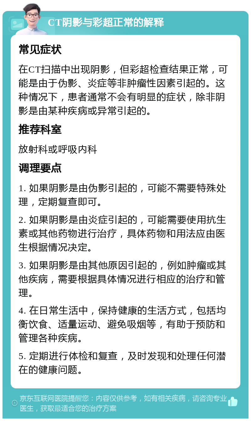 CT阴影与彩超正常的解释 常见症状 在CT扫描中出现阴影，但彩超检查结果正常，可能是由于伪影、炎症等非肿瘤性因素引起的。这种情况下，患者通常不会有明显的症状，除非阴影是由某种疾病或异常引起的。 推荐科室 放射科或呼吸内科 调理要点 1. 如果阴影是由伪影引起的，可能不需要特殊处理，定期复查即可。 2. 如果阴影是由炎症引起的，可能需要使用抗生素或其他药物进行治疗，具体药物和用法应由医生根据情况决定。 3. 如果阴影是由其他原因引起的，例如肿瘤或其他疾病，需要根据具体情况进行相应的治疗和管理。 4. 在日常生活中，保持健康的生活方式，包括均衡饮食、适量运动、避免吸烟等，有助于预防和管理各种疾病。 5. 定期进行体检和复查，及时发现和处理任何潜在的健康问题。