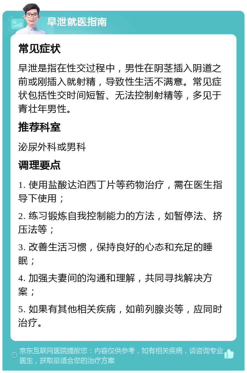 早泄就医指南 常见症状 早泄是指在性交过程中，男性在阴茎插入阴道之前或刚插入就射精，导致性生活不满意。常见症状包括性交时间短暂、无法控制射精等，多见于青壮年男性。 推荐科室 泌尿外科或男科 调理要点 1. 使用盐酸达泊西丁片等药物治疗，需在医生指导下使用； 2. 练习锻炼自我控制能力的方法，如暂停法、挤压法等； 3. 改善生活习惯，保持良好的心态和充足的睡眠； 4. 加强夫妻间的沟通和理解，共同寻找解决方案； 5. 如果有其他相关疾病，如前列腺炎等，应同时治疗。