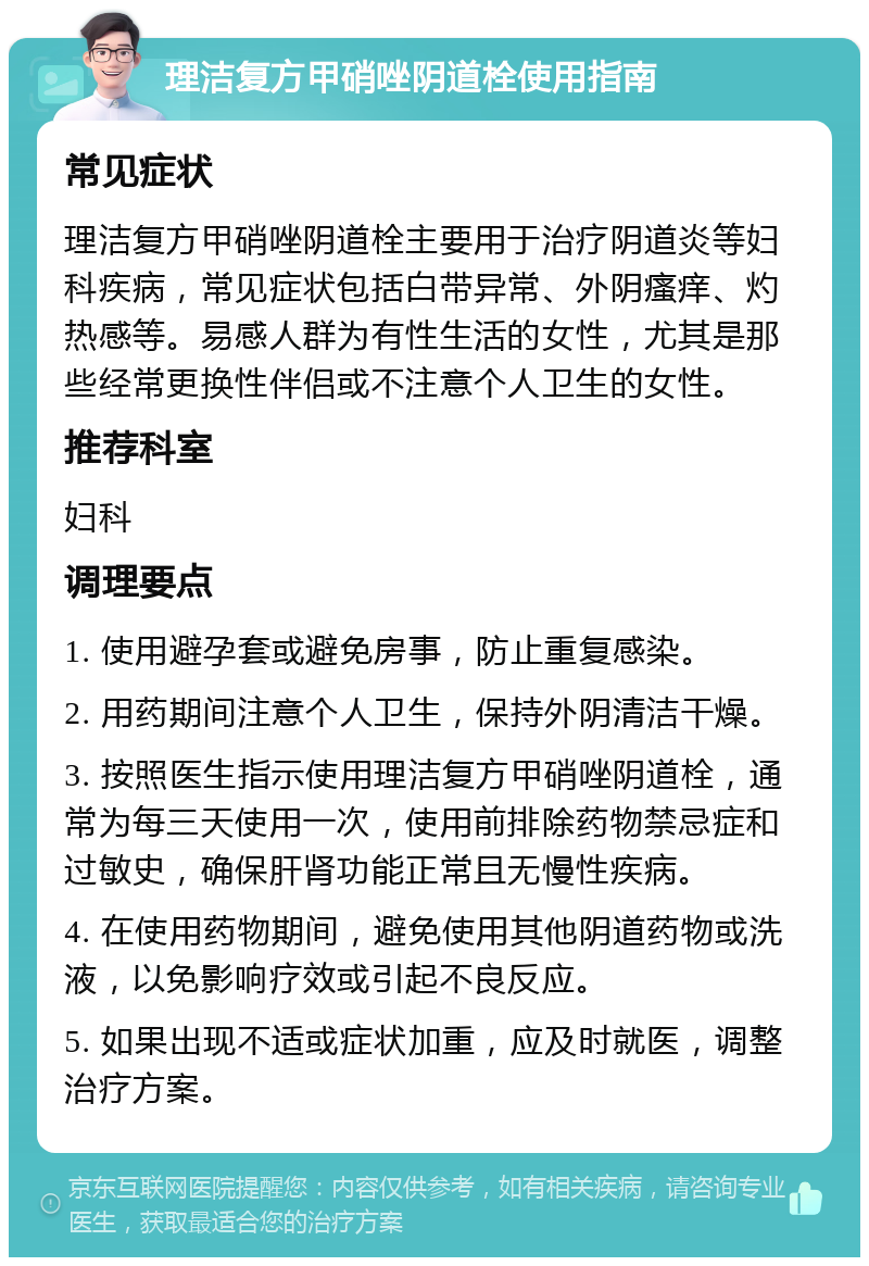 理洁复方甲硝唑阴道栓使用指南 常见症状 理洁复方甲硝唑阴道栓主要用于治疗阴道炎等妇科疾病，常见症状包括白带异常、外阴瘙痒、灼热感等。易感人群为有性生活的女性，尤其是那些经常更换性伴侣或不注意个人卫生的女性。 推荐科室 妇科 调理要点 1. 使用避孕套或避免房事，防止重复感染。 2. 用药期间注意个人卫生，保持外阴清洁干燥。 3. 按照医生指示使用理洁复方甲硝唑阴道栓，通常为每三天使用一次，使用前排除药物禁忌症和过敏史，确保肝肾功能正常且无慢性疾病。 4. 在使用药物期间，避免使用其他阴道药物或洗液，以免影响疗效或引起不良反应。 5. 如果出现不适或症状加重，应及时就医，调整治疗方案。