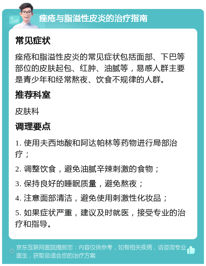 痤疮与脂溢性皮炎的治疗指南 常见症状 痤疮和脂溢性皮炎的常见症状包括面部、下巴等部位的皮肤起包、红肿、油腻等，易感人群主要是青少年和经常熬夜、饮食不规律的人群。 推荐科室 皮肤科 调理要点 1. 使用夫西地酸和阿达帕林等药物进行局部治疗； 2. 调整饮食，避免油腻辛辣刺激的食物； 3. 保持良好的睡眠质量，避免熬夜； 4. 注意面部清洁，避免使用刺激性化妆品； 5. 如果症状严重，建议及时就医，接受专业的治疗和指导。