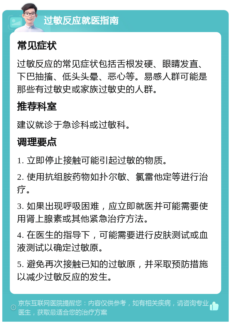 过敏反应就医指南 常见症状 过敏反应的常见症状包括舌根发硬、眼睛发直、下巴抽搐、低头头晕、恶心等。易感人群可能是那些有过敏史或家族过敏史的人群。 推荐科室 建议就诊于急诊科或过敏科。 调理要点 1. 立即停止接触可能引起过敏的物质。 2. 使用抗组胺药物如扑尔敏、氯雷他定等进行治疗。 3. 如果出现呼吸困难，应立即就医并可能需要使用肾上腺素或其他紧急治疗方法。 4. 在医生的指导下，可能需要进行皮肤测试或血液测试以确定过敏原。 5. 避免再次接触已知的过敏原，并采取预防措施以减少过敏反应的发生。