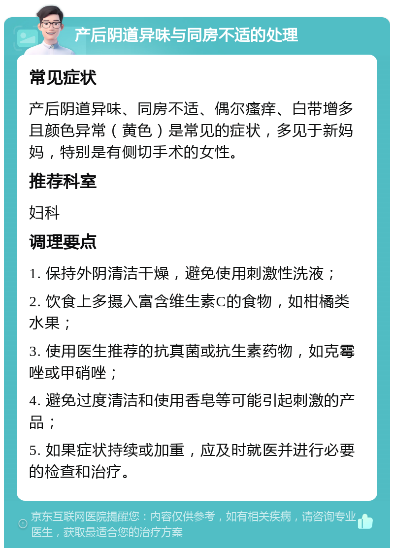 产后阴道异味与同房不适的处理 常见症状 产后阴道异味、同房不适、偶尔瘙痒、白带增多且颜色异常（黄色）是常见的症状，多见于新妈妈，特别是有侧切手术的女性。 推荐科室 妇科 调理要点 1. 保持外阴清洁干燥，避免使用刺激性洗液； 2. 饮食上多摄入富含维生素C的食物，如柑橘类水果； 3. 使用医生推荐的抗真菌或抗生素药物，如克霉唑或甲硝唑； 4. 避免过度清洁和使用香皂等可能引起刺激的产品； 5. 如果症状持续或加重，应及时就医并进行必要的检查和治疗。