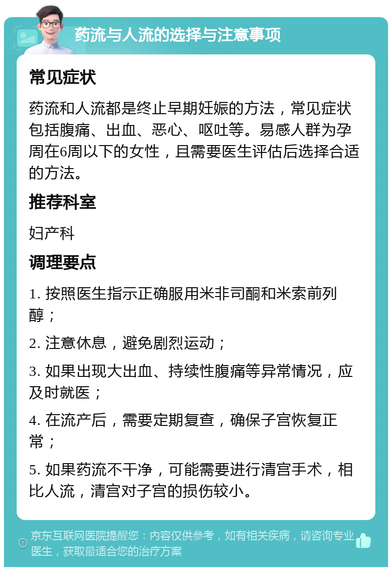 药流与人流的选择与注意事项 常见症状 药流和人流都是终止早期妊娠的方法，常见症状包括腹痛、出血、恶心、呕吐等。易感人群为孕周在6周以下的女性，且需要医生评估后选择合适的方法。 推荐科室 妇产科 调理要点 1. 按照医生指示正确服用米非司酮和米索前列醇； 2. 注意休息，避免剧烈运动； 3. 如果出现大出血、持续性腹痛等异常情况，应及时就医； 4. 在流产后，需要定期复查，确保子宫恢复正常； 5. 如果药流不干净，可能需要进行清宫手术，相比人流，清宫对子宫的损伤较小。