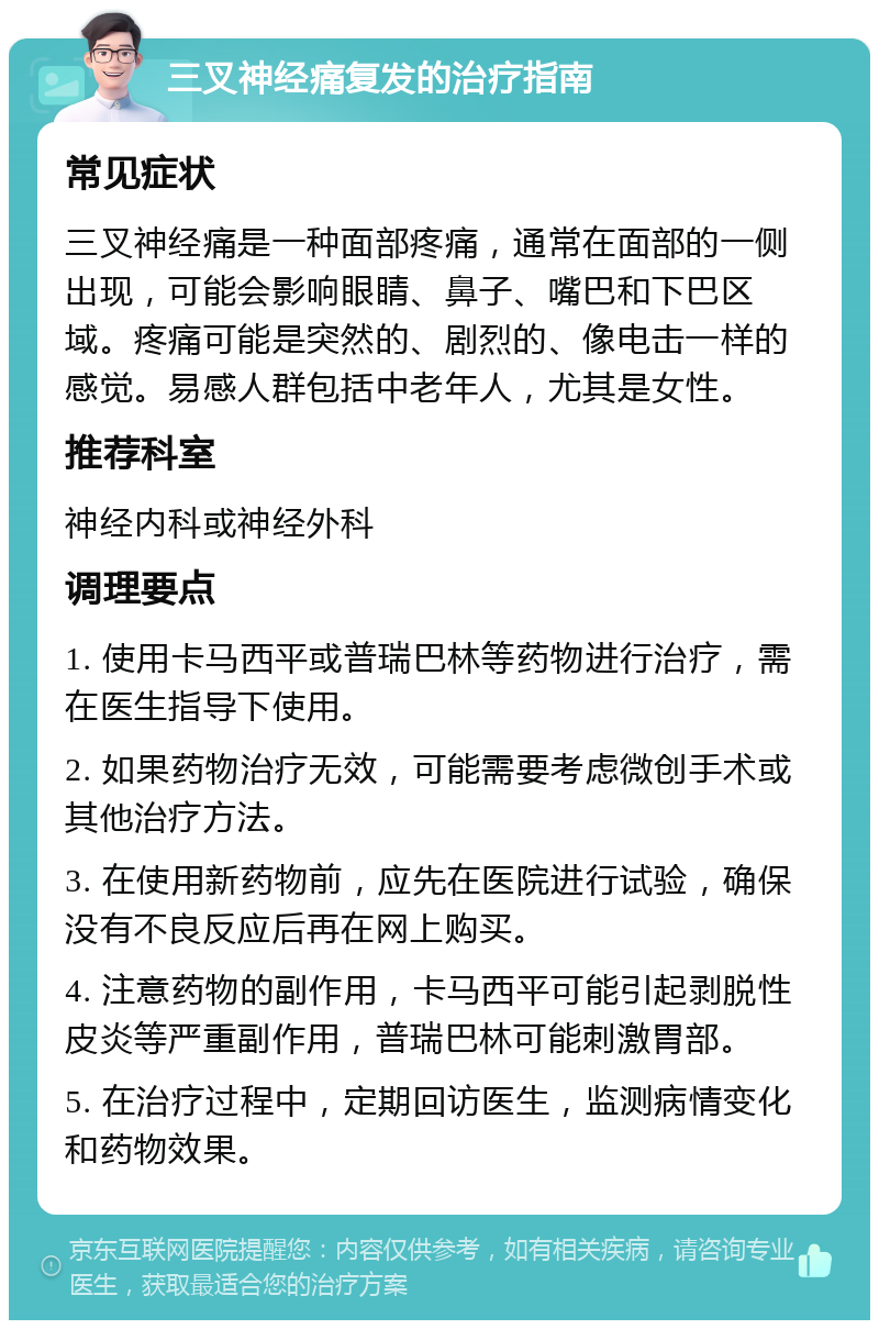 三叉神经痛复发的治疗指南 常见症状 三叉神经痛是一种面部疼痛，通常在面部的一侧出现，可能会影响眼睛、鼻子、嘴巴和下巴区域。疼痛可能是突然的、剧烈的、像电击一样的感觉。易感人群包括中老年人，尤其是女性。 推荐科室 神经内科或神经外科 调理要点 1. 使用卡马西平或普瑞巴林等药物进行治疗，需在医生指导下使用。 2. 如果药物治疗无效，可能需要考虑微创手术或其他治疗方法。 3. 在使用新药物前，应先在医院进行试验，确保没有不良反应后再在网上购买。 4. 注意药物的副作用，卡马西平可能引起剥脱性皮炎等严重副作用，普瑞巴林可能刺激胃部。 5. 在治疗过程中，定期回访医生，监测病情变化和药物效果。