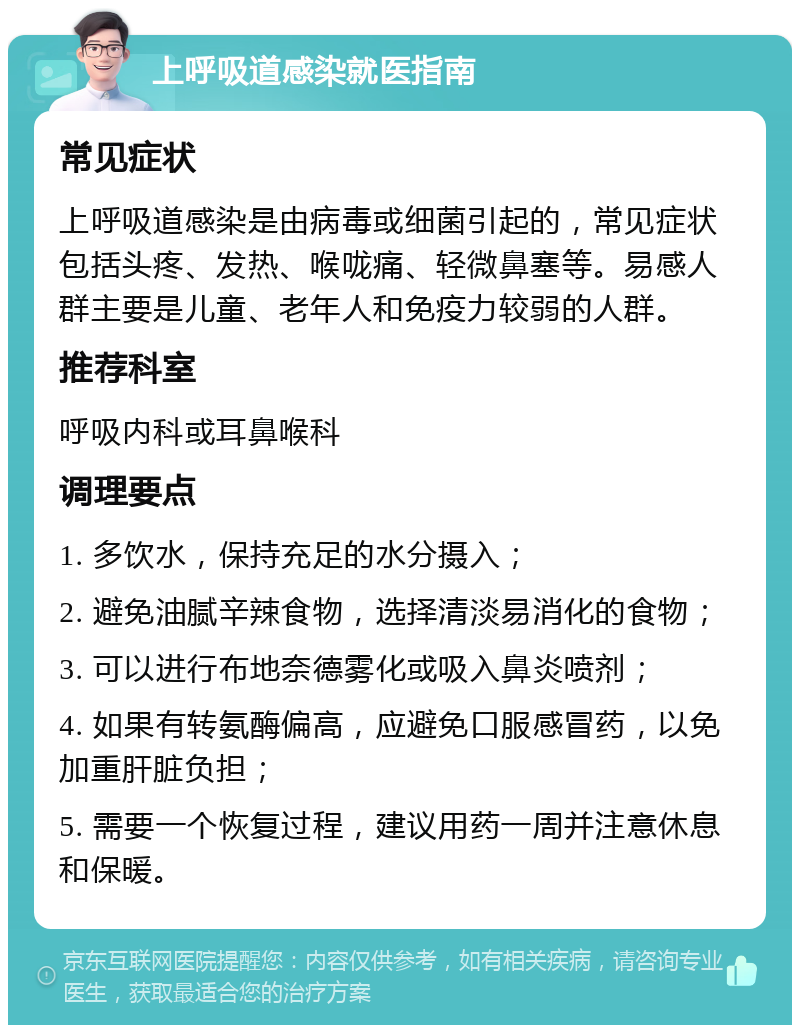 上呼吸道感染就医指南 常见症状 上呼吸道感染是由病毒或细菌引起的，常见症状包括头疼、发热、喉咙痛、轻微鼻塞等。易感人群主要是儿童、老年人和免疫力较弱的人群。 推荐科室 呼吸内科或耳鼻喉科 调理要点 1. 多饮水，保持充足的水分摄入； 2. 避免油腻辛辣食物，选择清淡易消化的食物； 3. 可以进行布地奈德雾化或吸入鼻炎喷剂； 4. 如果有转氨酶偏高，应避免口服感冒药，以免加重肝脏负担； 5. 需要一个恢复过程，建议用药一周并注意休息和保暖。