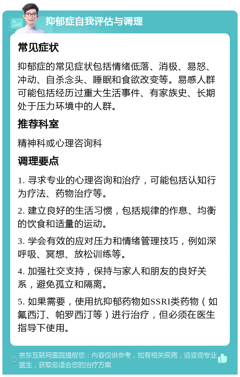 抑郁症自我评估与调理 常见症状 抑郁症的常见症状包括情绪低落、消极、易怒、冲动、自杀念头、睡眠和食欲改变等。易感人群可能包括经历过重大生活事件、有家族史、长期处于压力环境中的人群。 推荐科室 精神科或心理咨询科 调理要点 1. 寻求专业的心理咨询和治疗，可能包括认知行为疗法、药物治疗等。 2. 建立良好的生活习惯，包括规律的作息、均衡的饮食和适量的运动。 3. 学会有效的应对压力和情绪管理技巧，例如深呼吸、冥想、放松训练等。 4. 加强社交支持，保持与家人和朋友的良好关系，避免孤立和隔离。 5. 如果需要，使用抗抑郁药物如SSRI类药物（如氟西汀、帕罗西汀等）进行治疗，但必须在医生指导下使用。