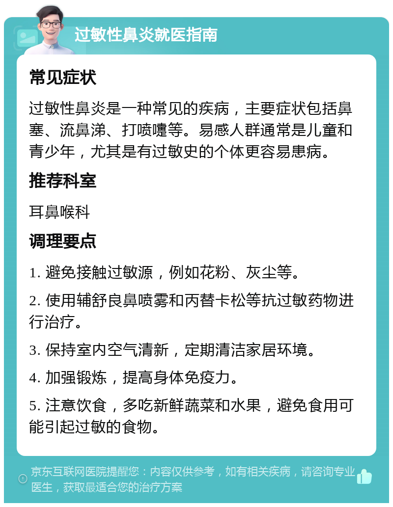 过敏性鼻炎就医指南 常见症状 过敏性鼻炎是一种常见的疾病，主要症状包括鼻塞、流鼻涕、打喷嚏等。易感人群通常是儿童和青少年，尤其是有过敏史的个体更容易患病。 推荐科室 耳鼻喉科 调理要点 1. 避免接触过敏源，例如花粉、灰尘等。 2. 使用辅舒良鼻喷雾和丙替卡松等抗过敏药物进行治疗。 3. 保持室内空气清新，定期清洁家居环境。 4. 加强锻炼，提高身体免疫力。 5. 注意饮食，多吃新鲜蔬菜和水果，避免食用可能引起过敏的食物。