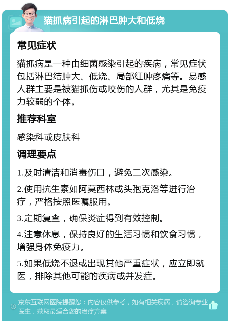 猫抓病引起的淋巴肿大和低烧 常见症状 猫抓病是一种由细菌感染引起的疾病，常见症状包括淋巴结肿大、低烧、局部红肿疼痛等。易感人群主要是被猫抓伤或咬伤的人群，尤其是免疫力较弱的个体。 推荐科室 感染科或皮肤科 调理要点 1.及时清洁和消毒伤口，避免二次感染。 2.使用抗生素如阿莫西林或头孢克洛等进行治疗，严格按照医嘱服用。 3.定期复查，确保炎症得到有效控制。 4.注意休息，保持良好的生活习惯和饮食习惯，增强身体免疫力。 5.如果低烧不退或出现其他严重症状，应立即就医，排除其他可能的疾病或并发症。