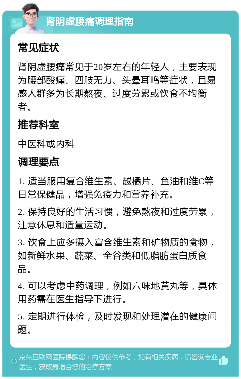 肾阴虚腰痛调理指南 常见症状 肾阴虚腰痛常见于20岁左右的年轻人，主要表现为腰部酸痛、四肢无力、头晕耳鸣等症状，且易感人群多为长期熬夜、过度劳累或饮食不均衡者。 推荐科室 中医科或内科 调理要点 1. 适当服用复合维生素、越橘片、鱼油和维C等日常保健品，增强免疫力和营养补充。 2. 保持良好的生活习惯，避免熬夜和过度劳累，注意休息和适量运动。 3. 饮食上应多摄入富含维生素和矿物质的食物，如新鲜水果、蔬菜、全谷类和低脂肪蛋白质食品。 4. 可以考虑中药调理，例如六味地黄丸等，具体用药需在医生指导下进行。 5. 定期进行体检，及时发现和处理潜在的健康问题。