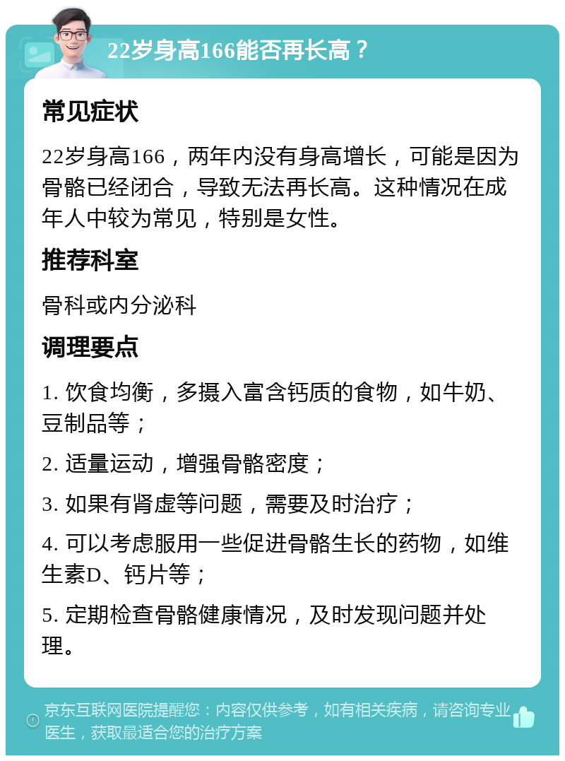 22岁身高166能否再长高？ 常见症状 22岁身高166，两年内没有身高增长，可能是因为骨骼已经闭合，导致无法再长高。这种情况在成年人中较为常见，特别是女性。 推荐科室 骨科或内分泌科 调理要点 1. 饮食均衡，多摄入富含钙质的食物，如牛奶、豆制品等； 2. 适量运动，增强骨骼密度； 3. 如果有肾虚等问题，需要及时治疗； 4. 可以考虑服用一些促进骨骼生长的药物，如维生素D、钙片等； 5. 定期检查骨骼健康情况，及时发现问题并处理。