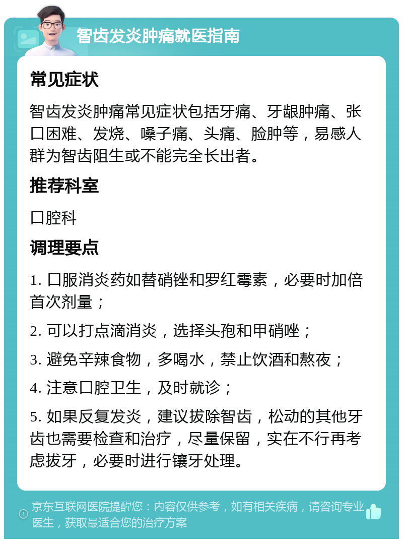 智齿发炎肿痛就医指南 常见症状 智齿发炎肿痛常见症状包括牙痛、牙龈肿痛、张口困难、发烧、嗓子痛、头痛、脸肿等，易感人群为智齿阻生或不能完全长出者。 推荐科室 口腔科 调理要点 1. 口服消炎药如替硝锉和罗红霉素，必要时加倍首次剂量； 2. 可以打点滴消炎，选择头孢和甲硝唑； 3. 避免辛辣食物，多喝水，禁止饮酒和熬夜； 4. 注意口腔卫生，及时就诊； 5. 如果反复发炎，建议拔除智齿，松动的其他牙齿也需要检查和治疗，尽量保留，实在不行再考虑拔牙，必要时进行镶牙处理。