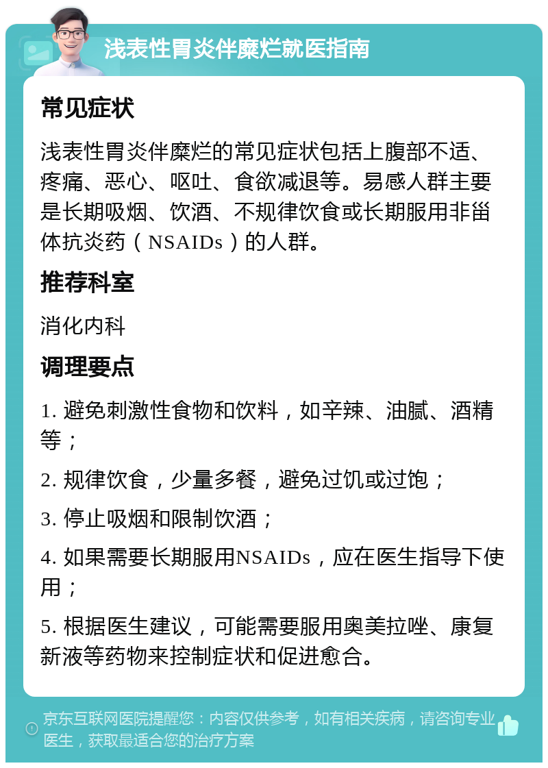 浅表性胃炎伴糜烂就医指南 常见症状 浅表性胃炎伴糜烂的常见症状包括上腹部不适、疼痛、恶心、呕吐、食欲减退等。易感人群主要是长期吸烟、饮酒、不规律饮食或长期服用非甾体抗炎药（NSAIDs）的人群。 推荐科室 消化内科 调理要点 1. 避免刺激性食物和饮料，如辛辣、油腻、酒精等； 2. 规律饮食，少量多餐，避免过饥或过饱； 3. 停止吸烟和限制饮酒； 4. 如果需要长期服用NSAIDs，应在医生指导下使用； 5. 根据医生建议，可能需要服用奥美拉唑、康复新液等药物来控制症状和促进愈合。