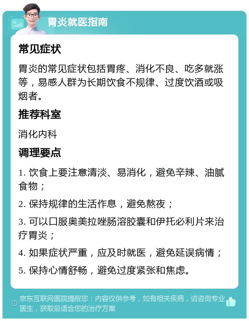 胃炎就医指南 常见症状 胃炎的常见症状包括胃疼、消化不良、吃多就涨等，易感人群为长期饮食不规律、过度饮酒或吸烟者。 推荐科室 消化内科 调理要点 1. 饮食上要注意清淡、易消化，避免辛辣、油腻食物； 2. 保持规律的生活作息，避免熬夜； 3. 可以口服奥美拉唑肠溶胶囊和伊托必利片来治疗胃炎； 4. 如果症状严重，应及时就医，避免延误病情； 5. 保持心情舒畅，避免过度紧张和焦虑。