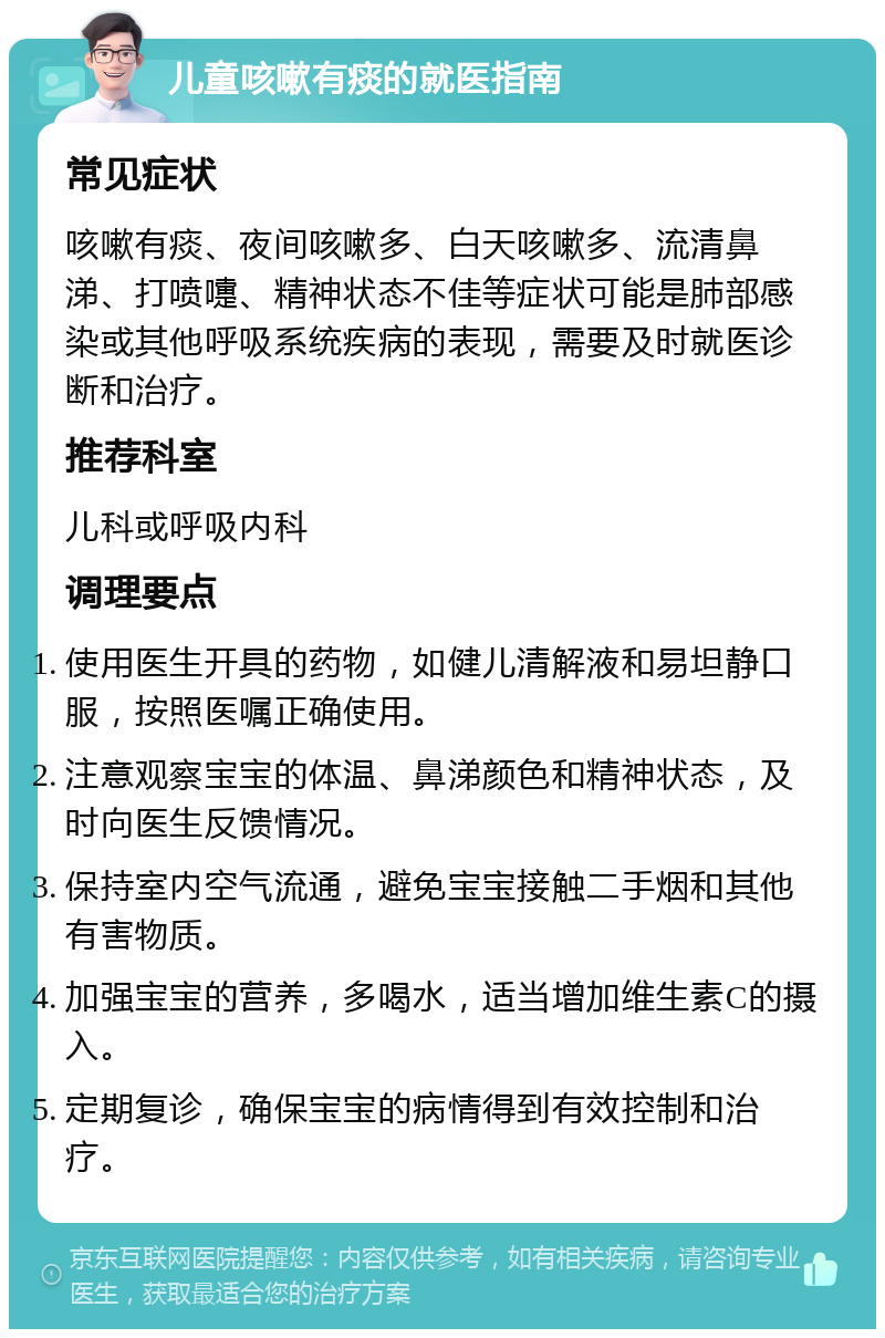 儿童咳嗽有痰的就医指南 常见症状 咳嗽有痰、夜间咳嗽多、白天咳嗽多、流清鼻涕、打喷嚏、精神状态不佳等症状可能是肺部感染或其他呼吸系统疾病的表现，需要及时就医诊断和治疗。 推荐科室 儿科或呼吸内科 调理要点 使用医生开具的药物，如健儿清解液和易坦静口服，按照医嘱正确使用。 注意观察宝宝的体温、鼻涕颜色和精神状态，及时向医生反馈情况。 保持室内空气流通，避免宝宝接触二手烟和其他有害物质。 加强宝宝的营养，多喝水，适当增加维生素C的摄入。 定期复诊，确保宝宝的病情得到有效控制和治疗。