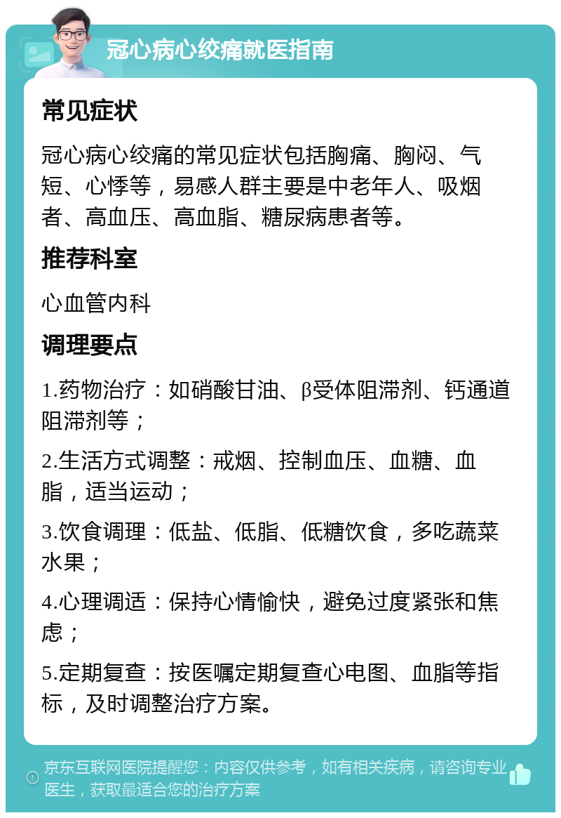 冠心病心绞痛就医指南 常见症状 冠心病心绞痛的常见症状包括胸痛、胸闷、气短、心悸等，易感人群主要是中老年人、吸烟者、高血压、高血脂、糖尿病患者等。 推荐科室 心血管内科 调理要点 1.药物治疗：如硝酸甘油、β受体阻滞剂、钙通道阻滞剂等； 2.生活方式调整：戒烟、控制血压、血糖、血脂，适当运动； 3.饮食调理：低盐、低脂、低糖饮食，多吃蔬菜水果； 4.心理调适：保持心情愉快，避免过度紧张和焦虑； 5.定期复查：按医嘱定期复查心电图、血脂等指标，及时调整治疗方案。