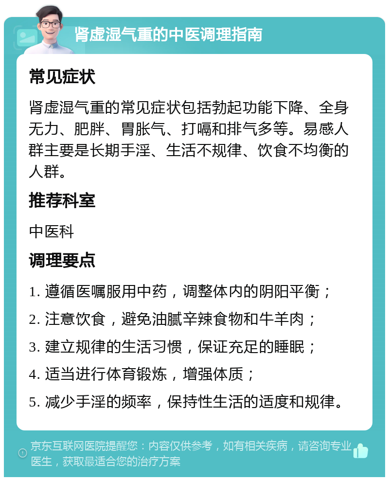 肾虚湿气重的中医调理指南 常见症状 肾虚湿气重的常见症状包括勃起功能下降、全身无力、肥胖、胃胀气、打嗝和排气多等。易感人群主要是长期手淫、生活不规律、饮食不均衡的人群。 推荐科室 中医科 调理要点 1. 遵循医嘱服用中药，调整体内的阴阳平衡； 2. 注意饮食，避免油腻辛辣食物和牛羊肉； 3. 建立规律的生活习惯，保证充足的睡眠； 4. 适当进行体育锻炼，增强体质； 5. 减少手淫的频率，保持性生活的适度和规律。