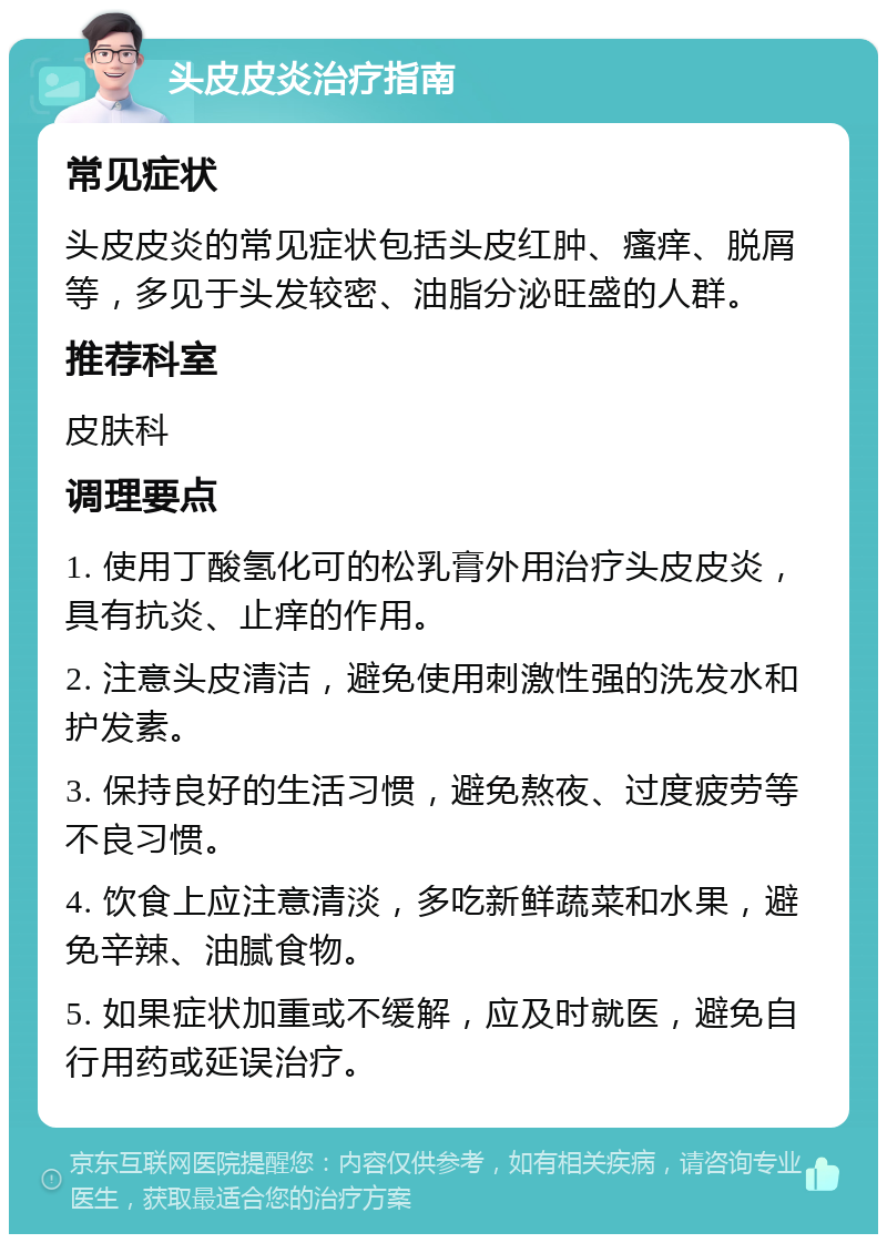 头皮皮炎治疗指南 常见症状 头皮皮炎的常见症状包括头皮红肿、瘙痒、脱屑等，多见于头发较密、油脂分泌旺盛的人群。 推荐科室 皮肤科 调理要点 1. 使用丁酸氢化可的松乳膏外用治疗头皮皮炎，具有抗炎、止痒的作用。 2. 注意头皮清洁，避免使用刺激性强的洗发水和护发素。 3. 保持良好的生活习惯，避免熬夜、过度疲劳等不良习惯。 4. 饮食上应注意清淡，多吃新鲜蔬菜和水果，避免辛辣、油腻食物。 5. 如果症状加重或不缓解，应及时就医，避免自行用药或延误治疗。