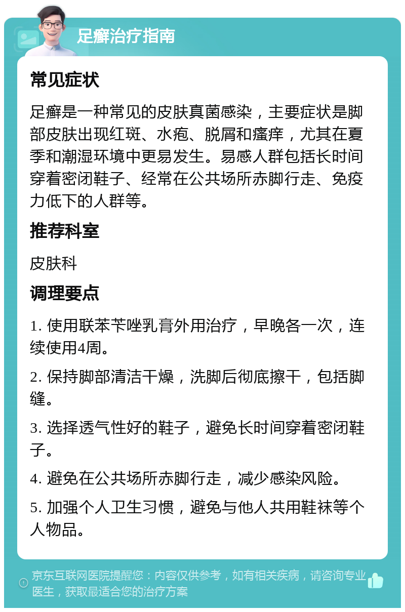 足癣治疗指南 常见症状 足癣是一种常见的皮肤真菌感染，主要症状是脚部皮肤出现红斑、水疱、脱屑和瘙痒，尤其在夏季和潮湿环境中更易发生。易感人群包括长时间穿着密闭鞋子、经常在公共场所赤脚行走、免疫力低下的人群等。 推荐科室 皮肤科 调理要点 1. 使用联苯苄唑乳膏外用治疗，早晚各一次，连续使用4周。 2. 保持脚部清洁干燥，洗脚后彻底擦干，包括脚缝。 3. 选择透气性好的鞋子，避免长时间穿着密闭鞋子。 4. 避免在公共场所赤脚行走，减少感染风险。 5. 加强个人卫生习惯，避免与他人共用鞋袜等个人物品。