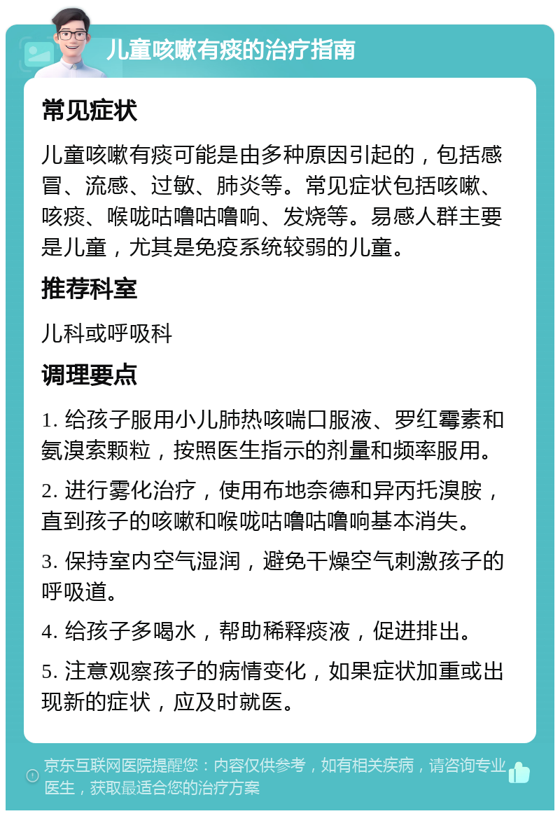 儿童咳嗽有痰的治疗指南 常见症状 儿童咳嗽有痰可能是由多种原因引起的，包括感冒、流感、过敏、肺炎等。常见症状包括咳嗽、咳痰、喉咙咕噜咕噜响、发烧等。易感人群主要是儿童，尤其是免疫系统较弱的儿童。 推荐科室 儿科或呼吸科 调理要点 1. 给孩子服用小儿肺热咳喘口服液、罗红霉素和氨溴索颗粒，按照医生指示的剂量和频率服用。 2. 进行雾化治疗，使用布地奈德和异丙托溴胺，直到孩子的咳嗽和喉咙咕噜咕噜响基本消失。 3. 保持室内空气湿润，避免干燥空气刺激孩子的呼吸道。 4. 给孩子多喝水，帮助稀释痰液，促进排出。 5. 注意观察孩子的病情变化，如果症状加重或出现新的症状，应及时就医。