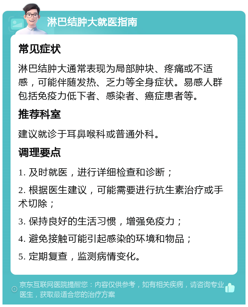 淋巴结肿大就医指南 常见症状 淋巴结肿大通常表现为局部肿块、疼痛或不适感，可能伴随发热、乏力等全身症状。易感人群包括免疫力低下者、感染者、癌症患者等。 推荐科室 建议就诊于耳鼻喉科或普通外科。 调理要点 1. 及时就医，进行详细检查和诊断； 2. 根据医生建议，可能需要进行抗生素治疗或手术切除； 3. 保持良好的生活习惯，增强免疫力； 4. 避免接触可能引起感染的环境和物品； 5. 定期复查，监测病情变化。