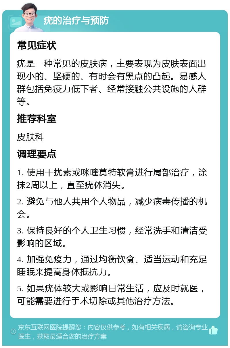 疣的治疗与预防 常见症状 疣是一种常见的皮肤病，主要表现为皮肤表面出现小的、坚硬的、有时会有黑点的凸起。易感人群包括免疫力低下者、经常接触公共设施的人群等。 推荐科室 皮肤科 调理要点 1. 使用干扰素或咪喹莫特软膏进行局部治疗，涂抹2周以上，直至疣体消失。 2. 避免与他人共用个人物品，减少病毒传播的机会。 3. 保持良好的个人卫生习惯，经常洗手和清洁受影响的区域。 4. 加强免疫力，通过均衡饮食、适当运动和充足睡眠来提高身体抵抗力。 5. 如果疣体较大或影响日常生活，应及时就医，可能需要进行手术切除或其他治疗方法。