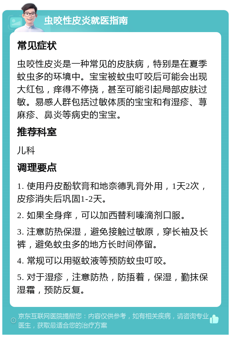 虫咬性皮炎就医指南 常见症状 虫咬性皮炎是一种常见的皮肤病，特别是在夏季蚊虫多的环境中。宝宝被蚊虫叮咬后可能会出现大红包，痒得不停挠，甚至可能引起局部皮肤过敏。易感人群包括过敏体质的宝宝和有湿疹、荨麻疹、鼻炎等病史的宝宝。 推荐科室 儿科 调理要点 1. 使用丹皮酚软膏和地奈德乳膏外用，1天2次，皮疹消失后巩固1-2天。 2. 如果全身痒，可以加西替利嗪滴剂口服。 3. 注意防热保湿，避免接触过敏原，穿长袖及长裤，避免蚊虫多的地方长时间停留。 4. 常规可以用驱蚊液等预防蚊虫叮咬。 5. 对于湿疹，注意防热，防捂着，保湿，勤抹保湿霜，预防反复。